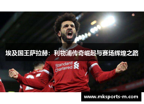 埃及国王萨拉赫：利物浦传奇崛起与赛场辉煌之路
