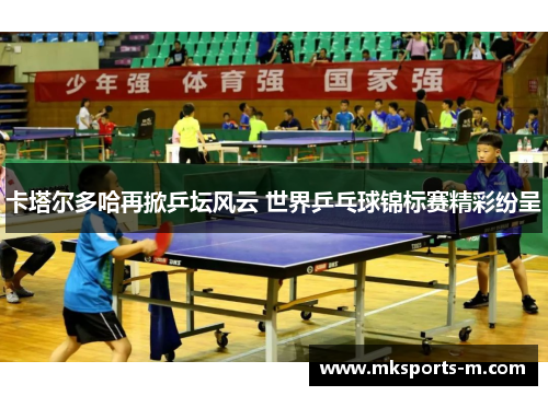 卡塔尔多哈再掀乒坛风云 世界乒乓球锦标赛精彩纷呈