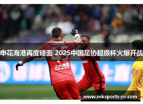 申花海港再度碰面 2025中国足协超级杯火爆开战