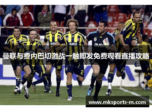 曼联与费内巴切激战一触即发免费观看直播攻略
