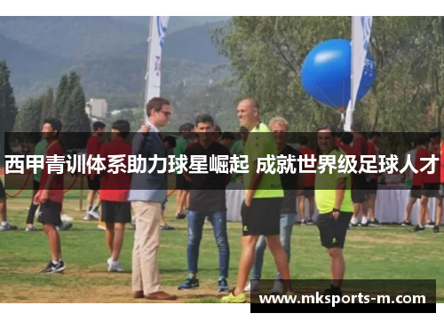 西甲青训体系助力球星崛起 成就世界级足球人才